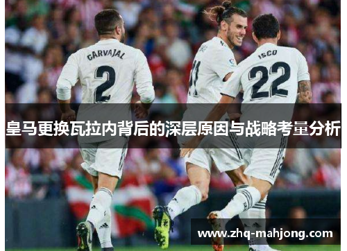 皇马更换瓦拉内背后的深层原因与战略考量分析