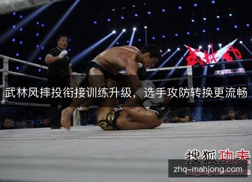 武林风摔投衔接训练升级,选手攻防转换更流畅 武林风摔投衔接训练升级,选手攻防转换更流畅